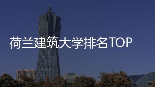 荷兰建筑大学排名TOP1院校：代尔夫特理工大学